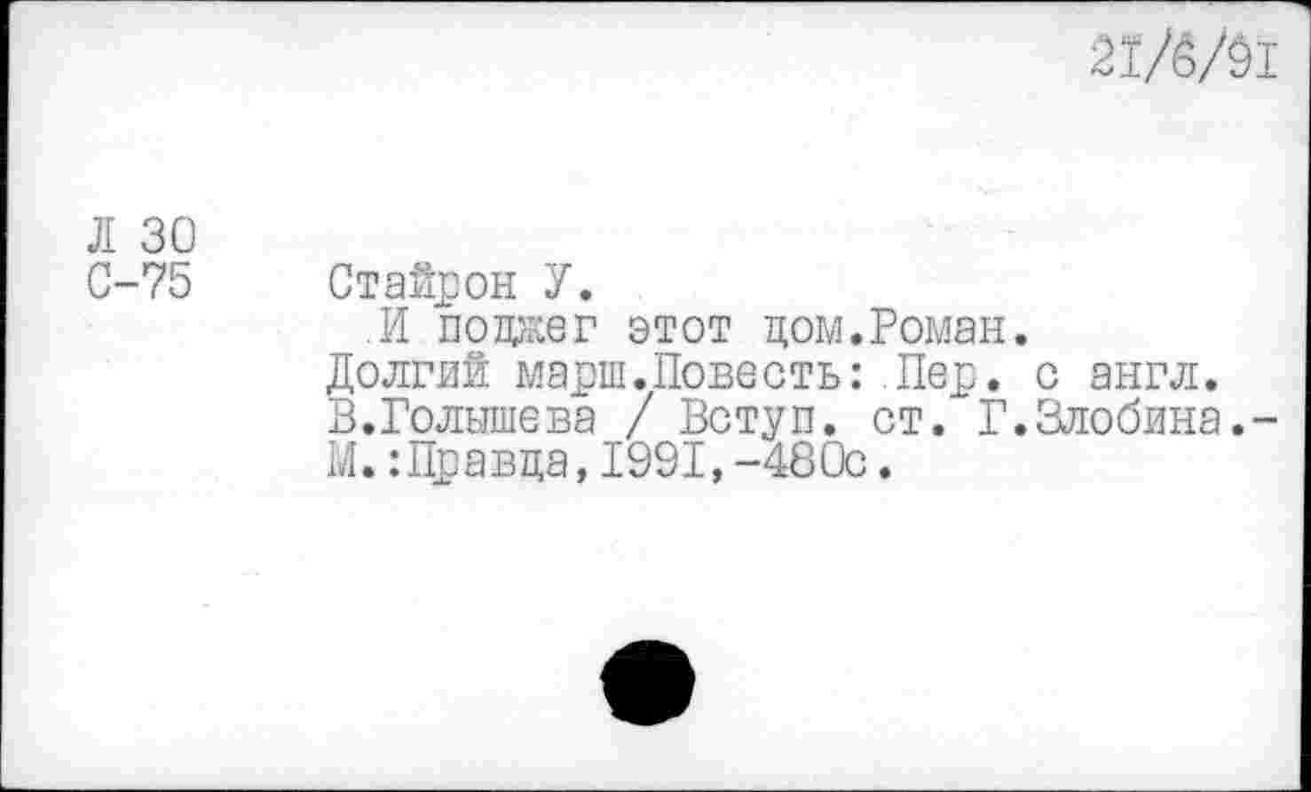 ﻿Л 30
С-75
21/6/01
Стайрон У.
.И подаг этот цом.Роман.
Долгий марш.Повесть:.Пер. с англ.
В.Голышева / Вступ. ст. Г.Злобина.-
М. :Цравца, 1991, -480с.